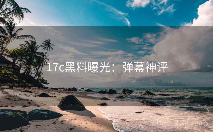 17c黑料曝光：弹幕神评