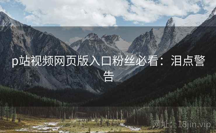 p站视频网页版入口粉丝必看：泪点警告