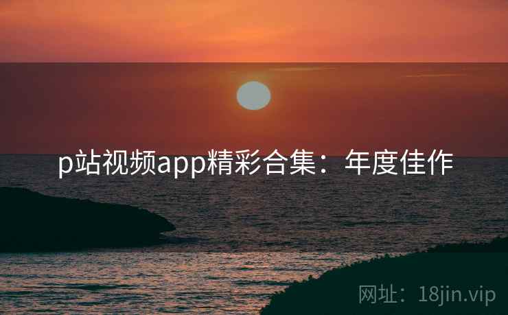 p站视频app精彩合集：年度佳作
