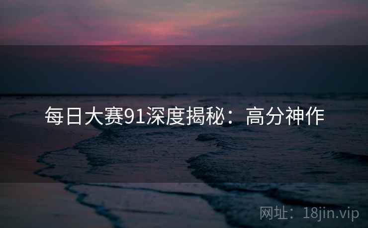 每日大赛91深度揭秘：高分神作