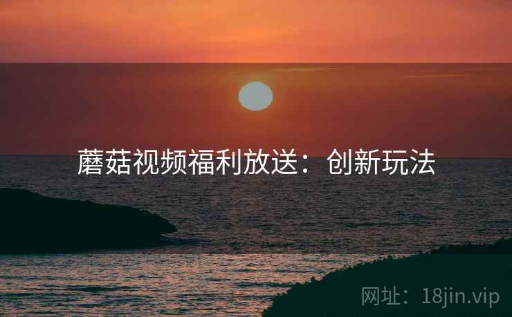 蘑菇视频福利放送：创新玩法