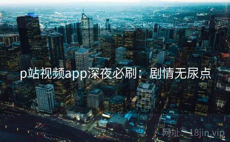 p站视频app深夜必刷：剧情无尿点
