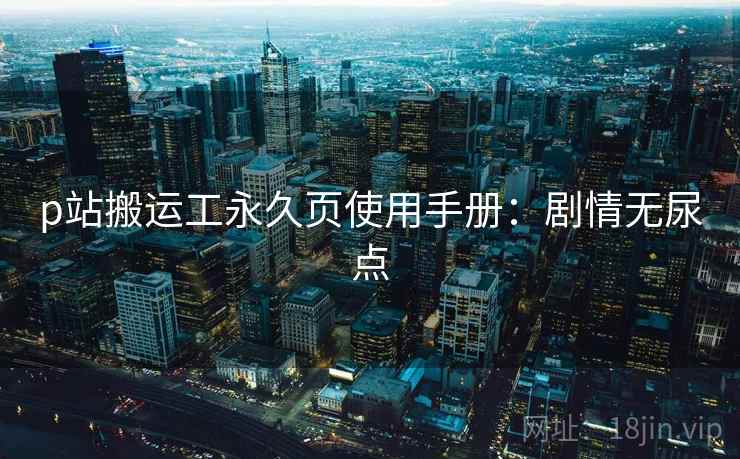 p站搬运工永久页使用手册：剧情无尿点